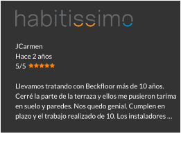 JCarmen Hace 2 años 5/5  Llevamos tratando con Beckfloor más de 10 años. Cerré la parte de la terraza y ellos me pusieron tarima en suelo y paredes. Nos quedo genial. Cumplen en plazo y el trabajo realizado de 10. Los instaladores …