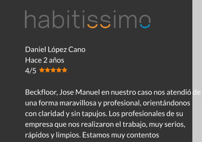 Daniel López Cano Hace 2 años 4/5  Beckfloor, Jose Manuel en nuestro caso nos atendió de una forma maravillosa y profesional, orientándonos con claridad y sin tapujos. Los profesionales de su empresa que nos realizaron el trabajo, muy serios, rápidos y limpios. Estamos muy contentos