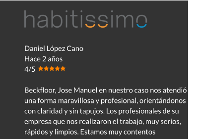 Daniel López Cano Hace 2 años 4/5  Beckfloor, Jose Manuel en nuestro caso nos atendió de una forma maravillosa y profesional, orientándonos con claridad y sin tapujos. Los profesionales de su empresa que nos realizaron el trabajo, muy serios, rápidos y limpios. Estamos muy contentos