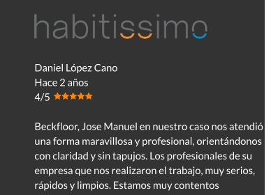 Daniel López Cano Hace 2 años 4/5  Beckfloor, Jose Manuel en nuestro caso nos atendió de una forma maravillosa y profesional, orientándonos con claridad y sin tapujos. Los profesionales de su empresa que nos realizaron el trabajo, muy serios, rápidos y limpios. Estamos muy contentos