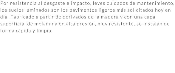 Por resistencia al desgaste e impacto, leves cuidados de mantenimiento, los suelos laminados son los pavimentos ligeros más solicitados hoy en día. Fabricado a partir de derivados de la madera y con una capa superficial de melamina en alta presión, muy resistente, se instalan de forma rápida y limpia.