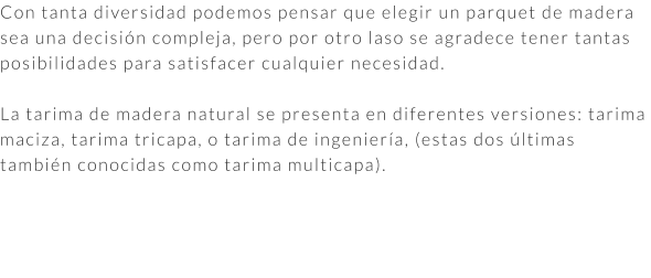 Con tanta diversidad podemos pensar que elegir un parquet de madera sea una decisión compleja, pero por otro laso se agradece tener tantas posibilidades para satisfacer cualquier necesidad.  La tarima de madera natural se presenta en diferentes versiones: tarima maciza, tarima tricapa, o tarima de ingeniería, (estas dos últimas también conocidas como tarima multicapa).