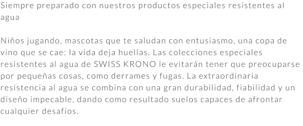 Siempre preparado con nuestros productos especiales resistentes al agua  Niños jugando, mascotas que te saludan con entusiasmo, una copa de vino que se cae: la vida deja huellas. Las colecciones especiales resistentes al agua de SWISS KRONO le evitarán tener que preocuparse por pequeñas cosas, como derrames y fugas. La extraordinaria resistencia al agua se combina con una gran durabilidad, fiabilidad y un diseño impecable, dando como resultado suelos capaces de afrontar cualquier desafíos.