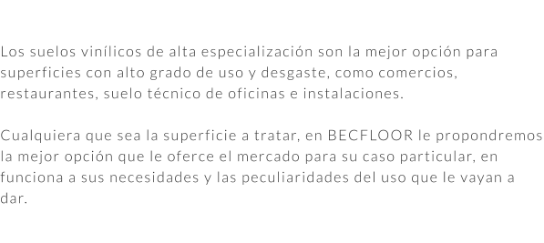 Los suelos vinílicos de alta especialización son la mejor opción para superficies con alto grado de uso y desgaste, como comercios, restaurantes, suelo técnico de oficinas e instalaciones.  Cualquiera que sea la superficie a tratar, en BECFLOOR le propondremos la mejor opción que le oferce el mercado para su caso particular, en funciona a sus necesidades y las peculiaridades del uso que le vayan a dar.