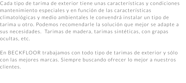 Cada tipo de tarima de exterior tiene unas características y condiciones mantenimiento especiales y en función de las características climatológicas y medio ambientales le convendrá instalar un tipo de tarima u otro. Podemos recomendarle la solución que mejor se adapte a sus necesidades.  Tarimas de madera, tarimas sintéticas, con grapas ocultas, etc.  En BECKFLOOR trabajamos con todo tipo de tarimas de exterior y sólo con las mejores marcas. Siempre buscando ofrecer lo mejor a nuestros clientes.