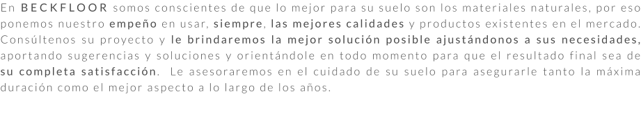 En BECKFLOOR somos conscientes de que lo mejor para su suelo son los materiales naturales, por eso ponemos nuestro empeño en usar, siempre, las mejores calidades y productos existentes en el mercado. Consúltenos su proyecto y le brindaremos la mejor solución posible ajustándonos a sus necesidades, aportando sugerencias y soluciones y orientándole en todo momento para que el resultado final sea de su completa satisfacción.  Le asesoraremos en el cuidado de su suelo para asegurarle tanto la máxima duración como el mejor aspecto a lo largo de los años.