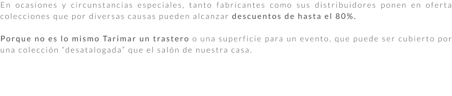 En ocasiones y circunstancias especiales, tanto fabricantes como sus distribuidores ponen en oferta colecciones que por diversas causas pueden alcanzar descuentos de hasta el 80%.  Porque no es lo mismo Tarimar un trastero o una superficie para un evento, que puede ser cubierto por una colección “desatalogada” que el salón de nuestra casa.