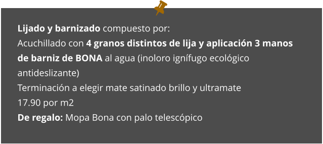 Lijado y barnizado compuesto por: Acuchillado con 4 granos distintos de lija y aplicación 3 manos de barniz de BONA al agua (inoloro ignífugo ecológico antideslizante) Terminación a elegir mate satinado brillo y ultramate 17.90 por m2 De regalo: Mopa Bona con palo telescópico