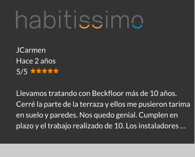 JCarmen Hace 2 años 5/5  Llevamos tratando con Beckfloor más de 10 años. Cerré la parte de la terraza y ellos me pusieron tarima en suelo y paredes. Nos quedo genial. Cumplen en plazo y el trabajo realizado de 10. Los instaladores …