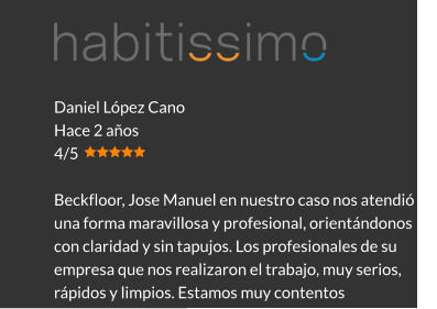 Daniel López Cano Hace 2 años 4/5  Beckfloor, Jose Manuel en nuestro caso nos atendió de una forma maravillosa y profesional, orientándonos con claridad y sin tapujos. Los profesionales de su empresa que nos realizaron el trabajo, muy serios, rápidos y limpios. Estamos muy contentos