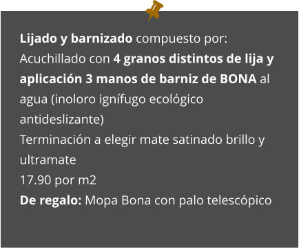 Lijado y barnizado compuesto por: Acuchillado con 4 granos distintos de lija y aplicación 3 manos de barniz de BONA al agua (inoloro ignífugo ecológico antideslizante) Terminación a elegir mate satinado brillo y ultramate 17.90 por m2 De regalo: Mopa Bona con palo telescópico