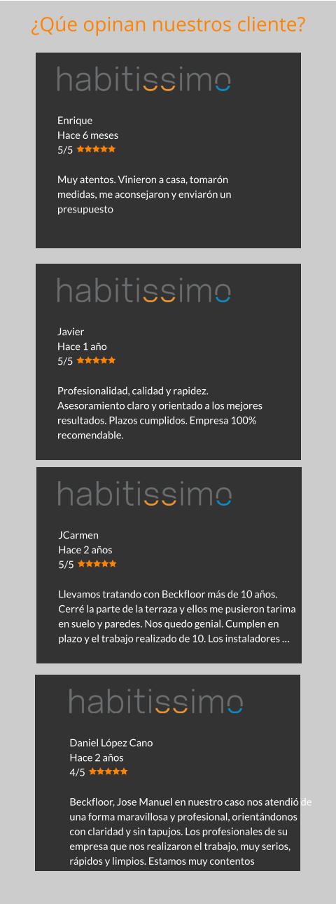 Enrique Hace 6 meses 5/5  Muy atentos. Vinieron a casa, tomarón medidas, me aconsejaron y enviarón un presupuesto Javier Hace 1 año 5/5  Profesionalidad, calidad y rapidez. Asesoramiento claro y orientado a los mejores resultados. Plazos cumplidos. Empresa 100% recomendable. JCarmen Hace 2 años 5/5  Llevamos tratando con Beckfloor más de 10 años. Cerré la parte de la terraza y ellos me pusieron tarima en suelo y paredes. Nos quedo genial. Cumplen en plazo y el trabajo realizado de 10. Los instaladores … Daniel López Cano Hace 2 años 4/5  Beckfloor, Jose Manuel en nuestro caso nos atendió de una forma maravillosa y profesional, orientándonos con claridad y sin tapujos. Los profesionales de su empresa que nos realizaron el trabajo, muy serios, rápidos y limpios. Estamos muy contentos ¿Qúe opinan nuestros cliente?