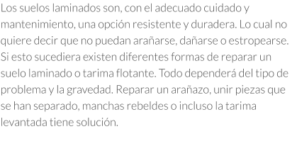 Los suelos laminados son, con el adecuado cuidado y mantenimiento, una opción resistente y duradera. Lo cual no quiere decir que no puedan arañarse, dañarse o estropearse.  Si esto sucediera existen diferentes formas de reparar un suelo laminado o tarima flotante. Todo dependerá del tipo de problema y la gravedad. Reparar un arañazo, unir piezas que se han separado, manchas rebeldes o incluso la tarima levantada tiene solución.