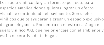 Los suelo vinílico de gran formato perfecto para espacios amplios donde quieras lograr un efecto visual de continuidad del pavimento. Son suelos vinílicos que te ayudarán a crear un espacio exclusivo de gran elegancia. Encuentra en nuestro catálogo el suelo vinílico XXL que mejor encaje con el ambiente y estilo decorativo de tu hogar.