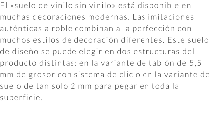 El «suelo de vinilo sin vinilo» está disponible en muchas decoraciones modernas. Las imitaciones auténticas a roble combinan a la perfección con muchos estilos de decoración diferentes. Este suelo de diseño se puede elegir en dos estructuras del producto distintas: en la variante de tablón de 5,5 mm de grosor con sistema de clic o en la variante de suelo de tan solo 2 mm para pegar en toda la superficie.